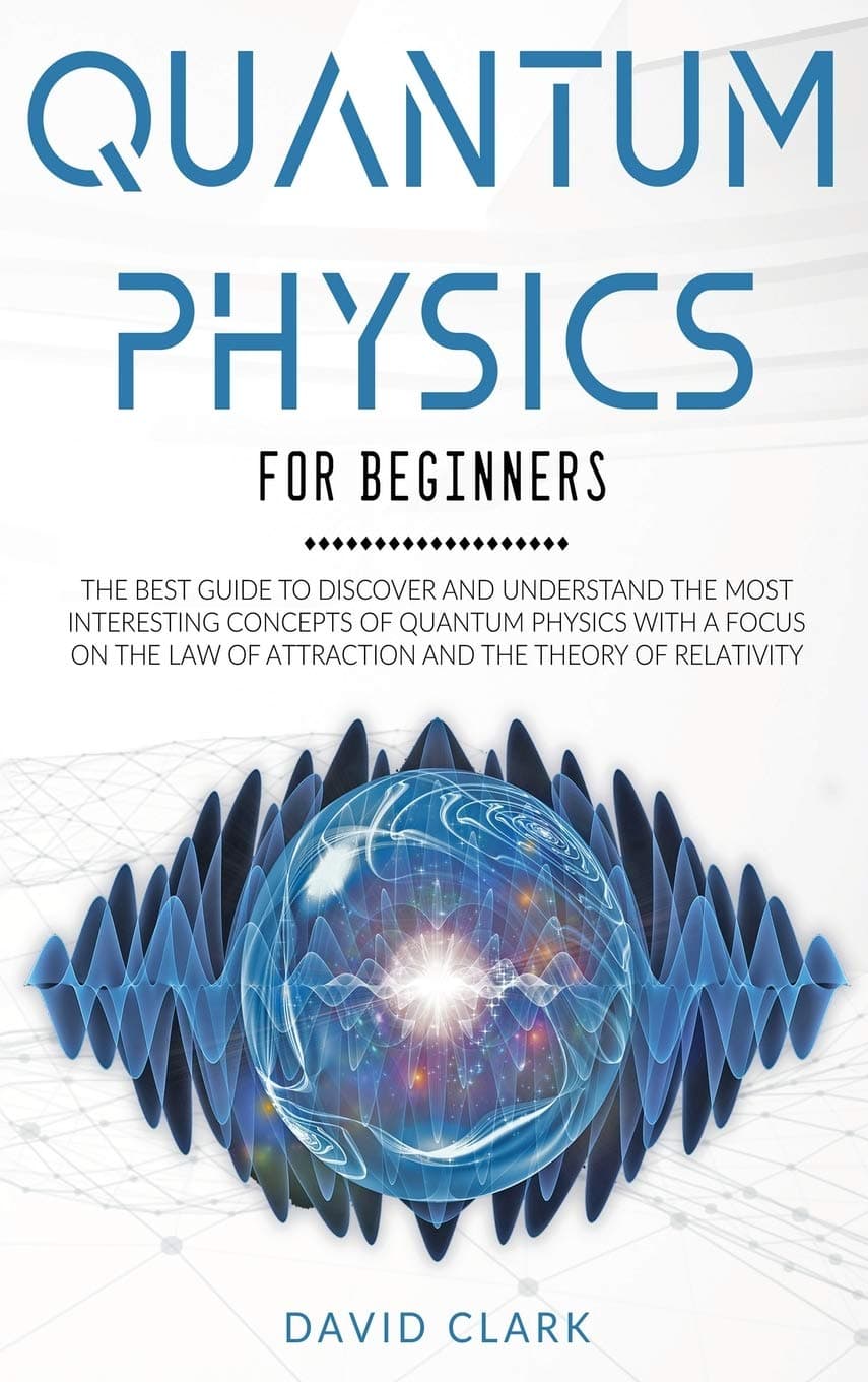 Quantum Physics For Beginners: The Best Guide To Discover And Understand The Most Interesting Concepts Of Quantum Physics With A Focus On The Law Of Attraction And The Theory Of Relativity